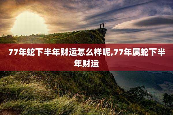 77年蛇下半年财运怎么样呢,77年属蛇下半年财运