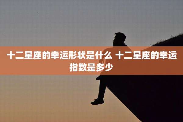 十二星座的幸运形状是什么 十二星座的幸运指数是多少