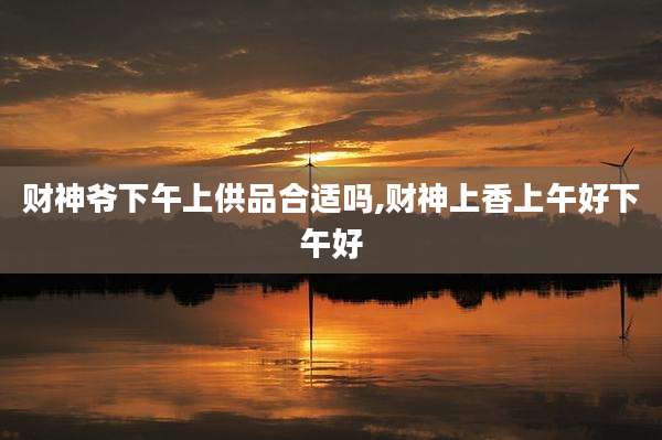 财神爷下午上供品合适吗,财神上香上午好下午好