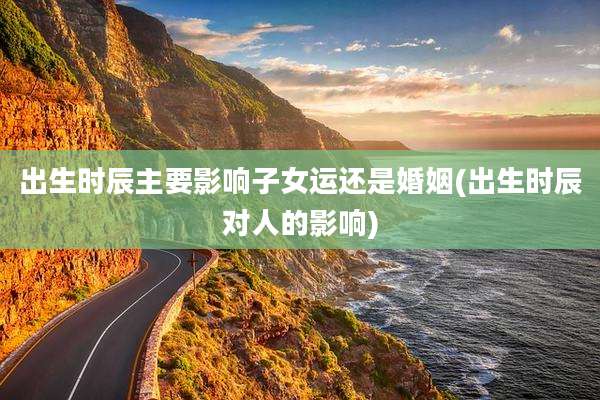 出生时辰主要影响子女运还是婚姻(出生时辰对人的影响)