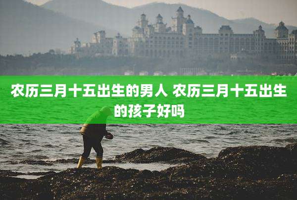 农历三月十五出生的男人 农历三月十五出生的孩子好吗