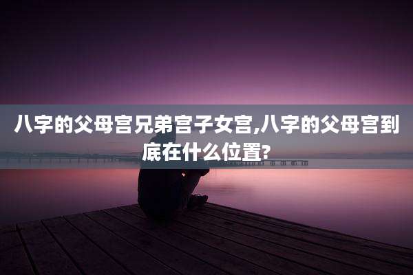 八字的父母宫兄弟宫子女宫,八字的父母宫到底在什么位置?