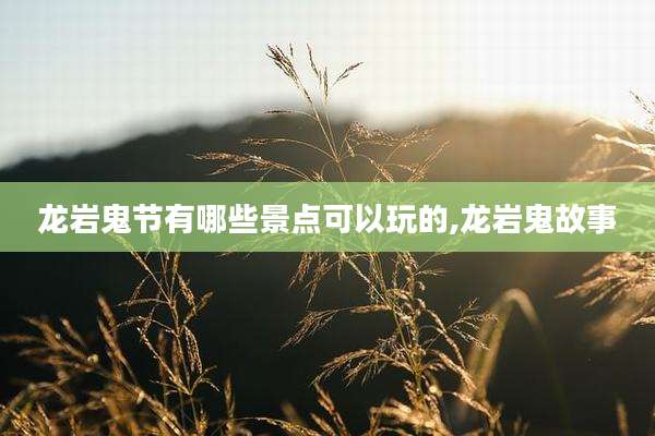 龙岩鬼节有哪些景点可以玩的,龙岩鬼故事