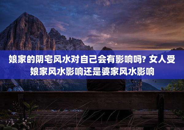 娘家的阴宅风水对自己会有影响吗? 女人受娘家风水影响还是婆家风水影响