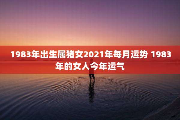 1983年出生属猪女2021年每月运势 1983年的女人今年运气