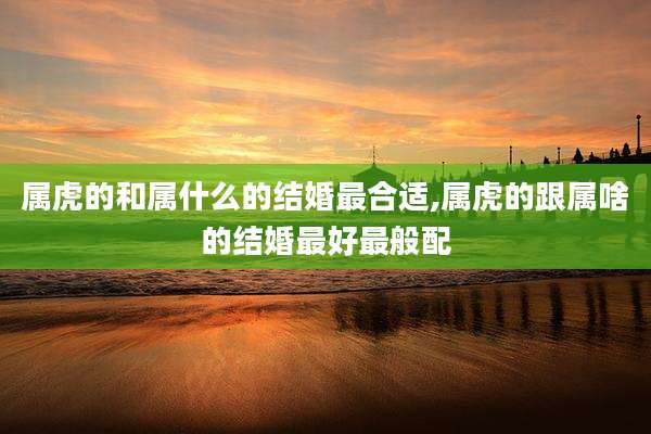 属虎的和属什么的结婚最合适,属虎的跟属啥的结婚最好最般配