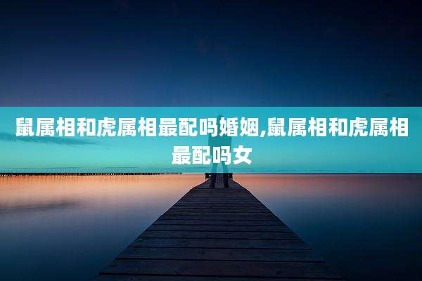 鼠属相和虎属相最配吗婚姻,鼠属相和虎属相最配吗女