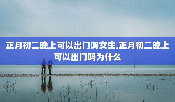 正月初二晚上可以出门吗女生,正月初二晚上可以出门吗为什么