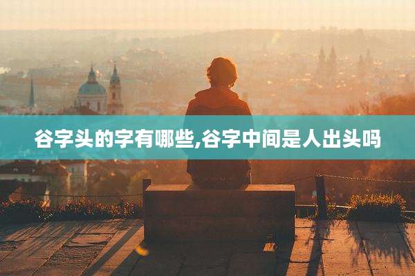 谷字头的字有哪些,谷字中间是人出头吗