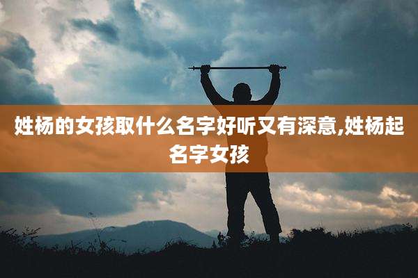 姓杨的女孩取什么名字好听又有深意,姓杨起名字女孩