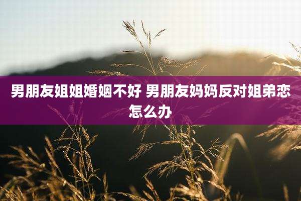 男朋友姐姐婚姻不好 男朋友妈妈反对姐弟恋怎么办
