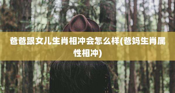 爸爸跟女儿生肖相冲会怎么样(爸妈生肖属性相冲)
