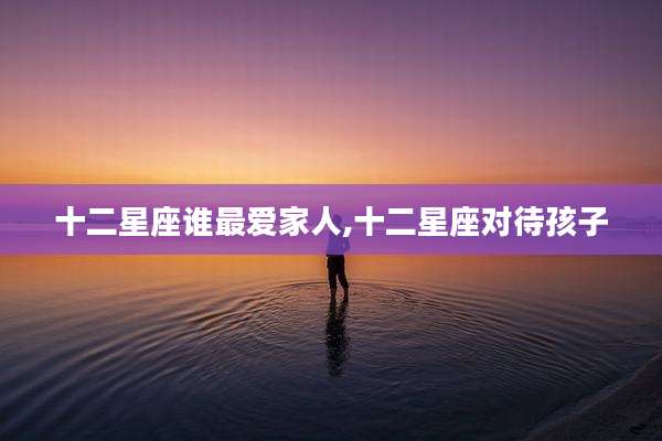 十二星座谁最爱家人,十二星座对待孩子