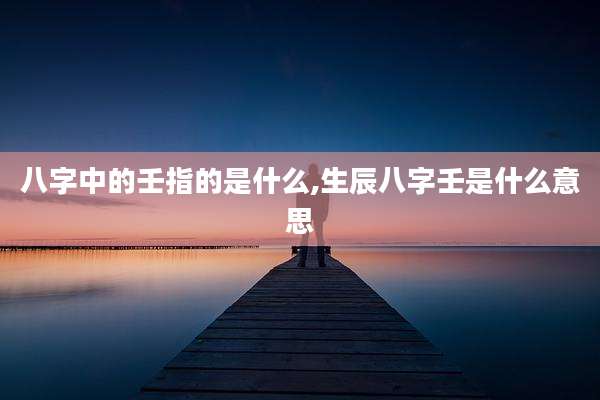 八字中的壬指的是什么,生辰八字壬是什么意思
