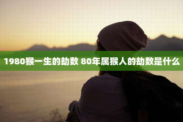 1980猴一生的劫数 80年属猴人的劫数是什么