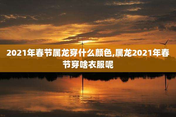 2021年春节属龙穿什么颜色,属龙2021年春节穿啥衣服呢
