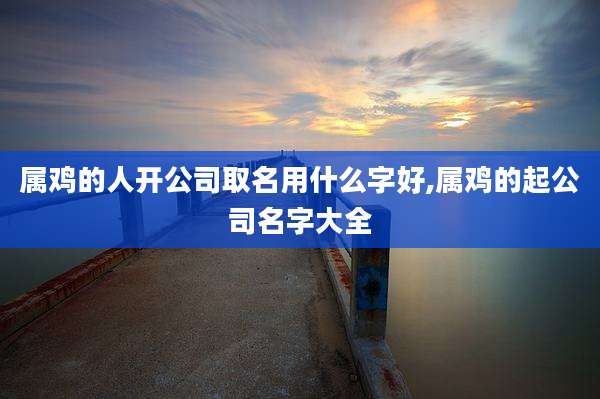 属鸡的人开公司取名用什么字好,属鸡的起公司名字大全