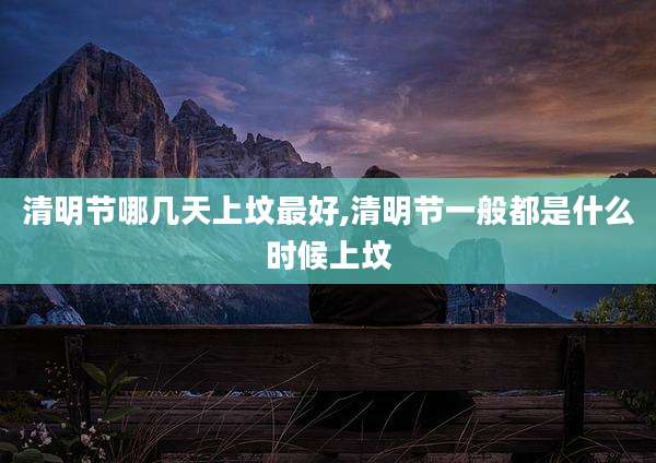 清明节哪几天上坟最好,清明节一般都是什么时候上坟