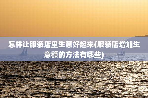 怎样让服装店里生意好起来(服装店增加生意额的方法有哪些)