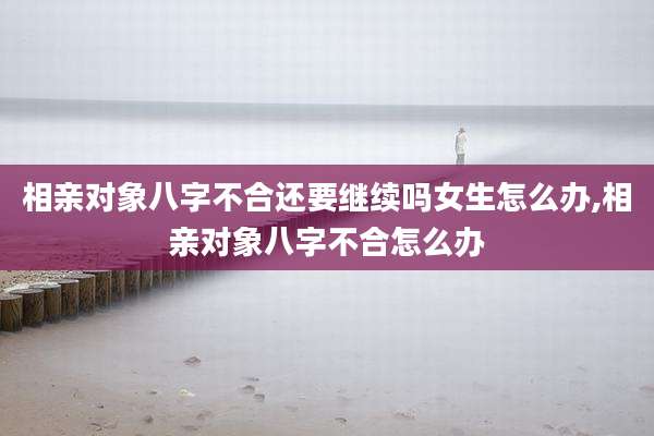 相亲对象八字不合还要继续吗女生怎么办,相亲对象八字不合怎么办