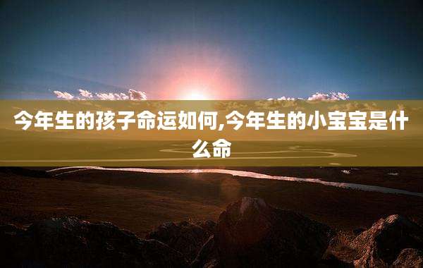 今年生的孩子命运如何,今年生的小宝宝是什么命