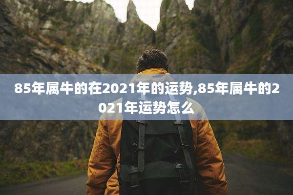 85年属牛的在2021年的运势,85年属牛的2021年运势怎么