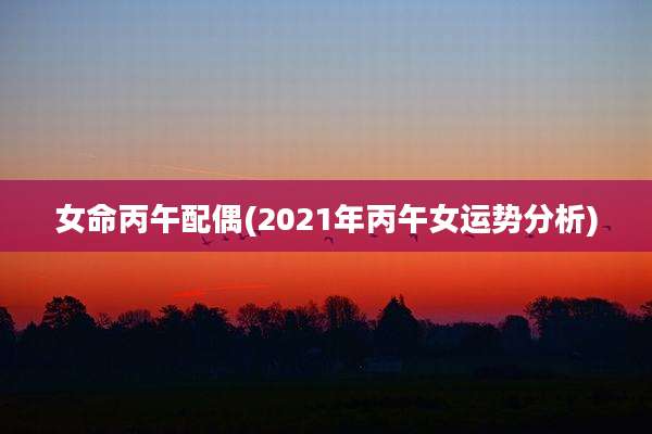 女命丙午配偶(2021年丙午女运势分析)