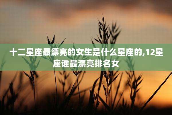 十二星座最漂亮的女生是什么星座的,12星座谁最漂亮排名女