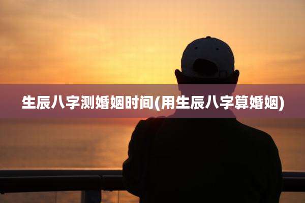 生辰八字测婚姻时间(用生辰八字算婚姻)