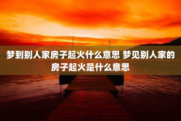 梦到别人家房子起火什么意思 梦见别人家的房子起火是什么意思