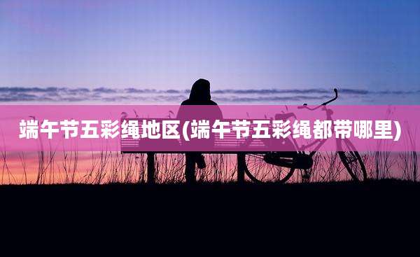 端午节五彩绳地区(端午节五彩绳都带哪里)