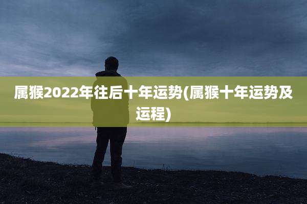 属猴2022年往后十年运势(属猴十年运势及运程)