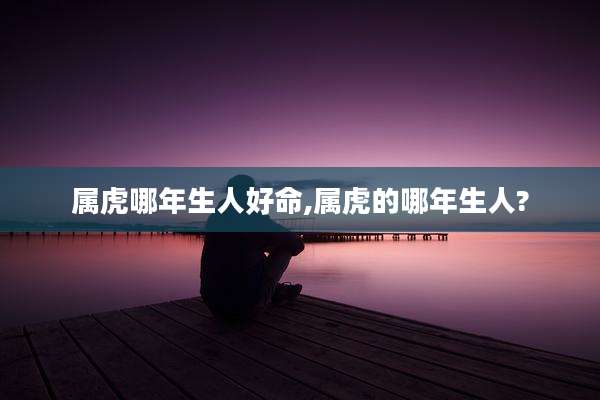 属虎哪年生人好命,属虎的哪年生人?