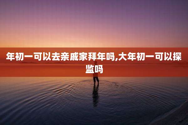年初一可以去亲戚家拜年吗,大年初一可以探监吗