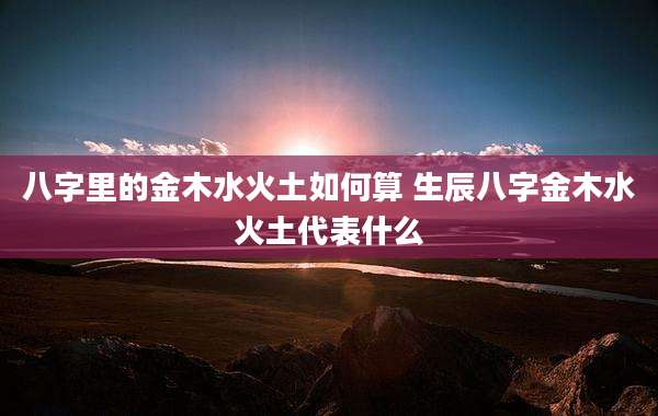 八字里的金木水火土如何算 生辰八字金木水火土代表什么