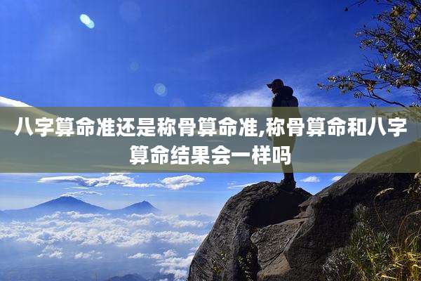 八字算命准还是称骨算命准,称骨算命和八字算命结果会一样吗