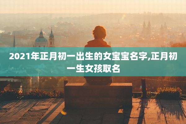 2021年正月初一出生的女宝宝名字,正月初一生女孩取名