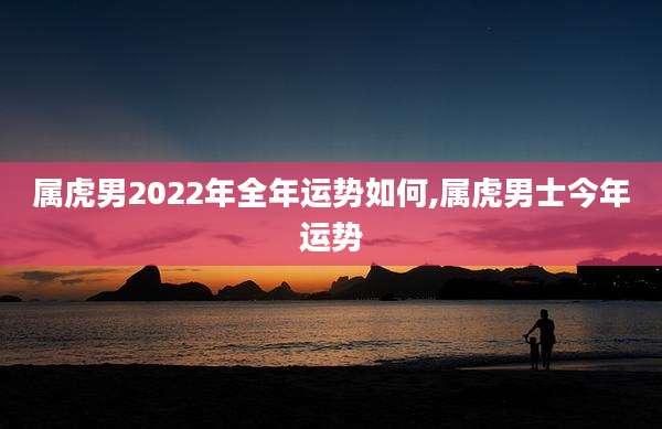属虎男2022年全年运势如何,属虎男士今年运势