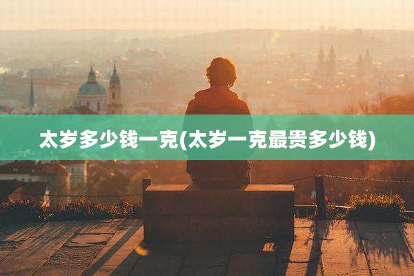 太岁多少钱一克(太岁一克最贵多少钱)