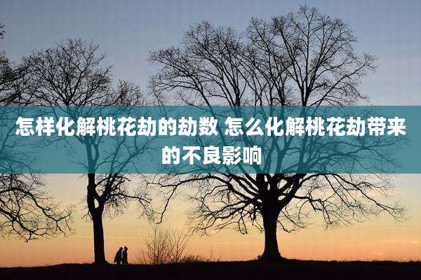 怎样化解桃花劫的劫数 怎么化解桃花劫带来的不良影响