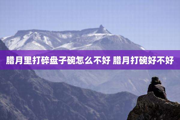 腊月里打碎盘子碗怎么不好 腊月打碗好不好