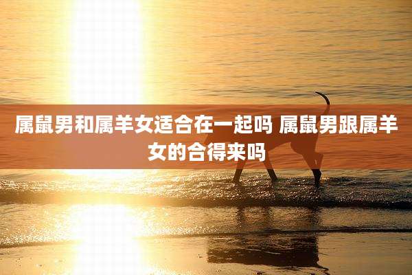 属鼠男和属羊女适合在一起吗 属鼠男跟属羊女的合得来吗