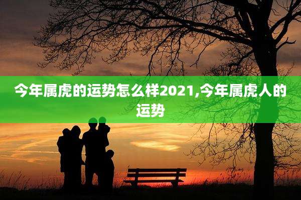 今年属虎的运势怎么样2021,今年属虎人的运势
