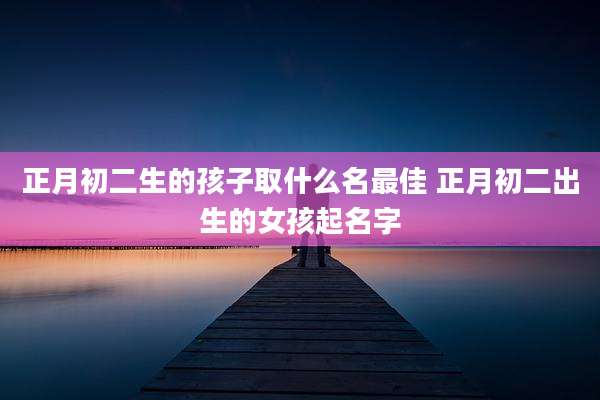 正月初二生的孩子取什么名最佳 正月初二出生的女孩起名字