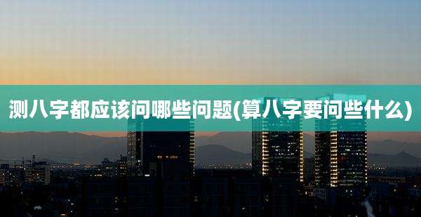 测八字都应该问哪些问题(算八字要问些什么)