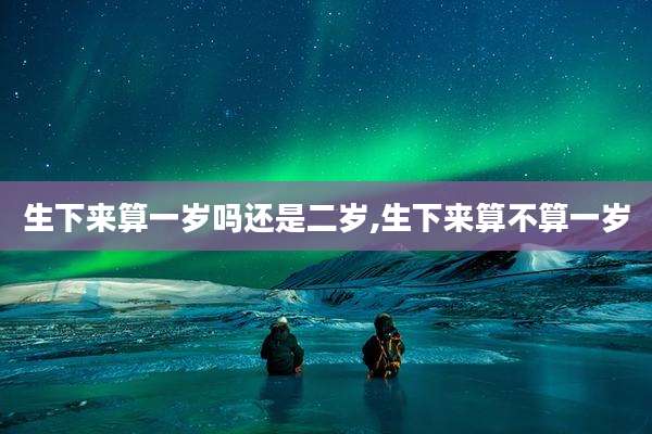 生下来算一岁吗还是二岁,生下来算不算一岁