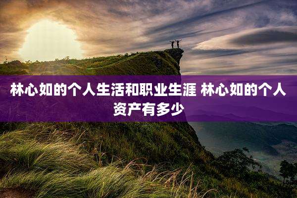 林心如的个人生活和职业生涯 林心如的个人资产有多少