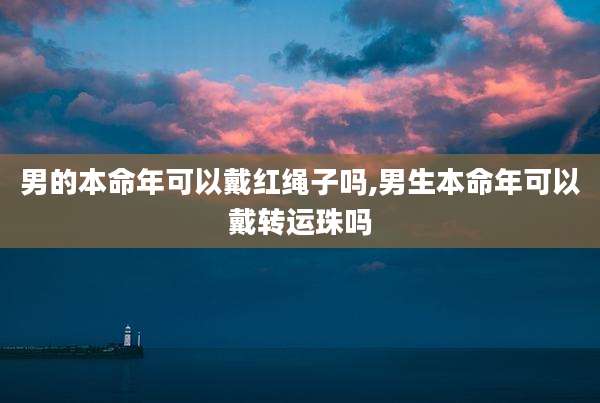 男的本命年可以戴红绳子吗,男生本命年可以戴转运珠吗