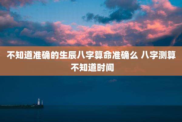 不知道准确的生辰八字算命准确么 八字测算 不知道时间