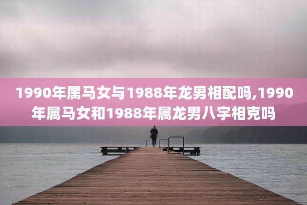 1990年属马女与1988年龙男相配吗,1990年属马女和1988年属龙男八字相克吗
